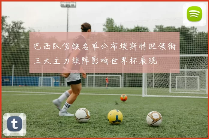 巴西队伤缺名单公布埃斯特旺领衔三大主力缺阵影响世界杯表现